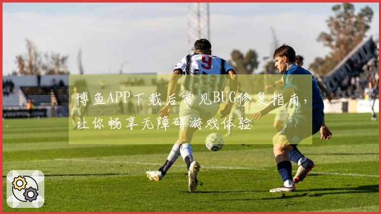 博鱼APP下载后常见BUG修复指南，让你畅享无障碍游戏体验