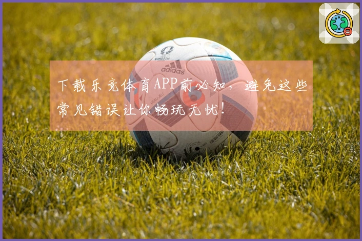 下载乐竞体育APP前必知，避免这些常见错误让你畅玩无忧！