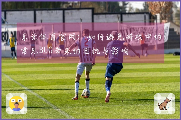 乐竞体育官网:如何避免游戏中的常见BUG带来的困扰与影响