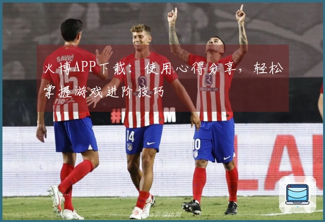 火博APP下载:使用心得分享,轻松掌握游戏进阶技巧